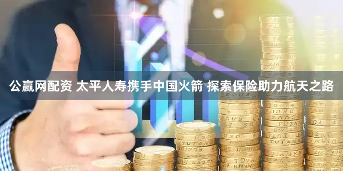 公赢网配资 太平人寿携手中国火箭 探索保险助力航天之路