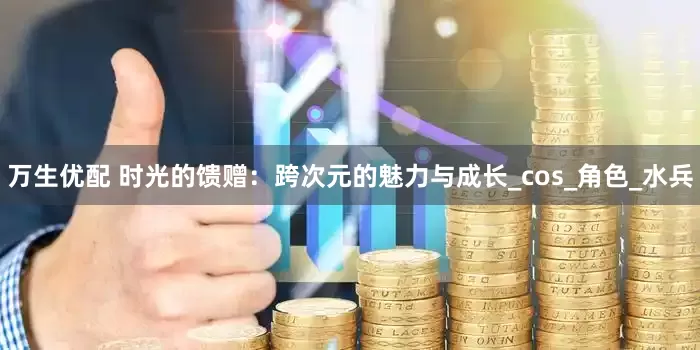 万生优配 时光的馈赠：跨次元的魅力与成长_cos_角色_水兵