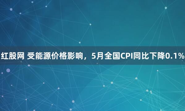 红股网 受能源价格影响，5月全国CPI同比下降0.1%
