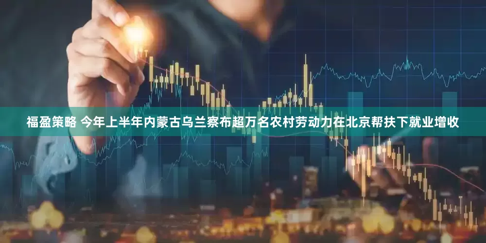 福盈策略 今年上半年内蒙古乌兰察布超万名农村劳动力在北京帮扶下就业增收