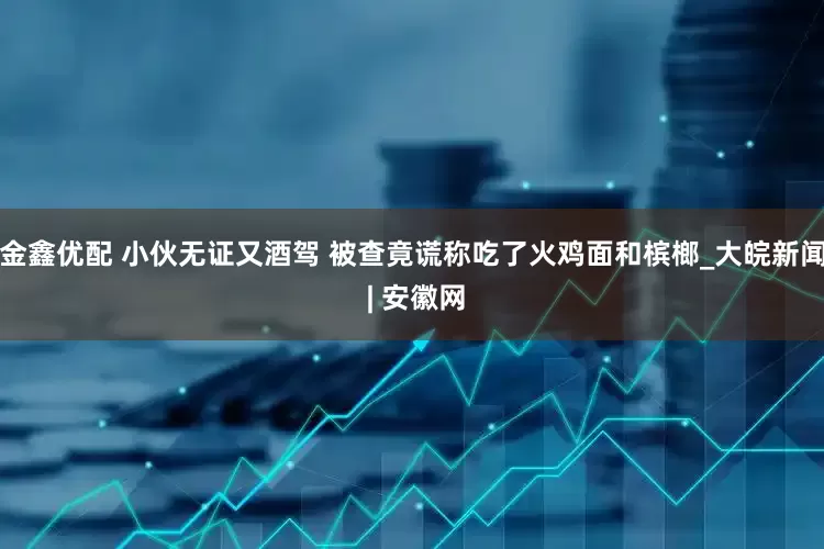 金鑫优配 小伙无证又酒驾 被查竟谎称吃了火鸡面和槟榔_大皖新闻 | 安徽网