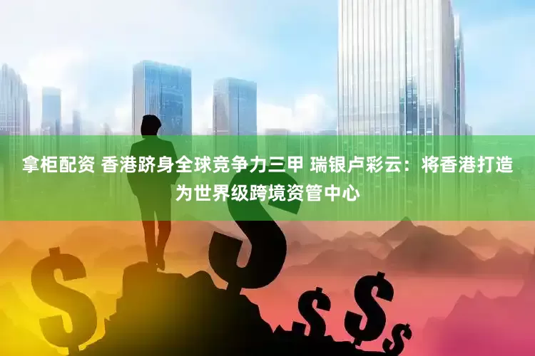 拿柜配资 香港跻身全球竞争力三甲 瑞银卢彩云：将香港打造为世界级跨境资管中心