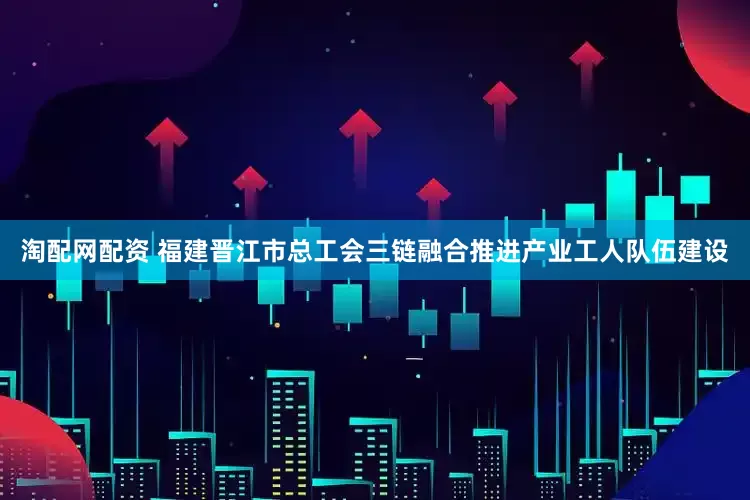 淘配网配资 福建晋江市总工会三链融合推进产业工人队伍建设