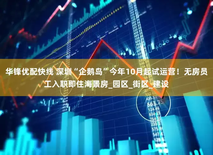 华锋优配快线 深圳“企鹅岛”今年10月起试运营！无房员工入职即住海景房_园区_街区_建设