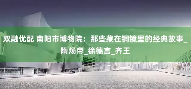 双融优配 南阳市博物院：那些藏在铜镜里的经典故事_隋炀帝_徐德言_齐王