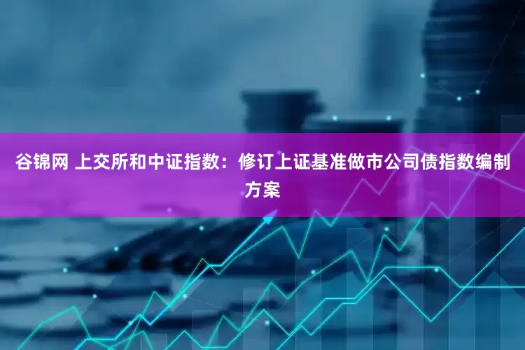 谷锦网 上交所和中证指数：修订上证基准做市公司债指数编制方案