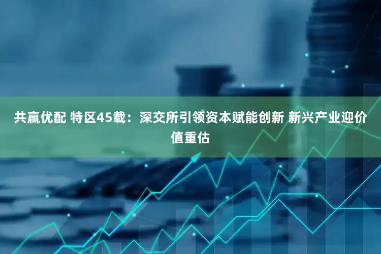 共赢优配 特区45载：深交所引领资本赋能创新 新兴产业迎价值重估