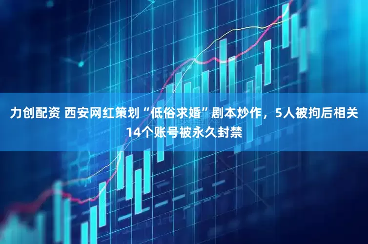 力创配资 西安网红策划“低俗求婚”剧本炒作，5人被拘后相关14个账号被永久封禁