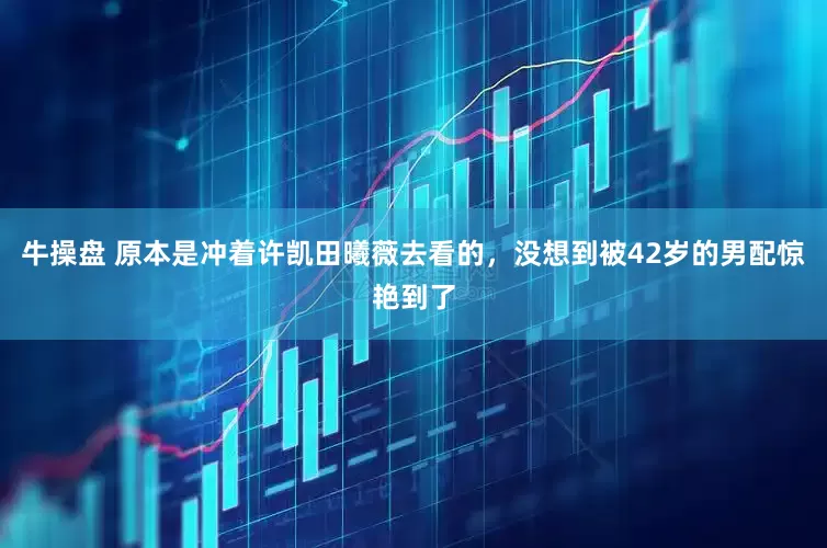 牛操盘 原本是冲着许凯田曦薇去看的，没想到被42岁的男配惊艳到了