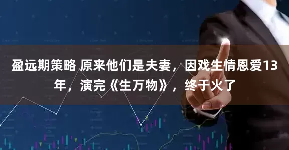 盈远期策略 原来他们是夫妻，因戏生情恩爱13年，演完《生万物》，终于火了