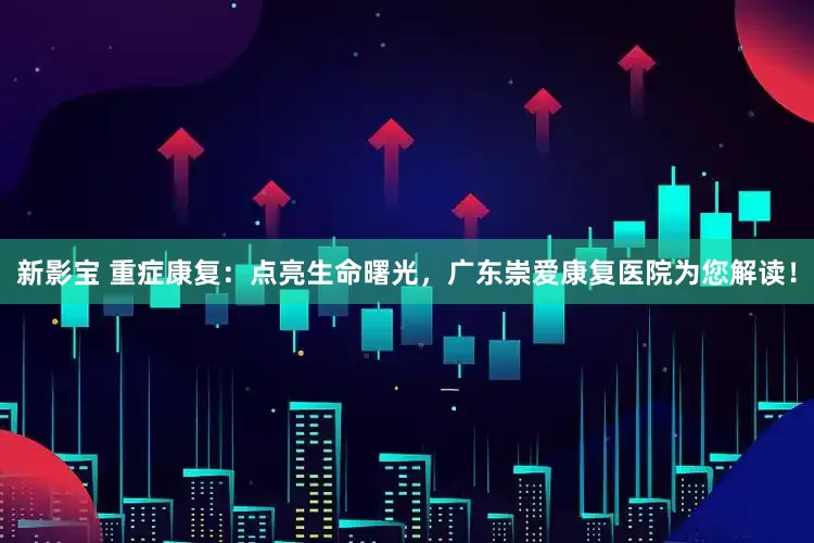 新影宝 重症康复：点亮生命曙光，广东崇爱康复医院为您解读！
