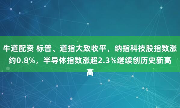 牛道配资 标普、道指大致收平，纳指科技股指数涨约0.8%，半导体指数涨超2.3%继续创历史新高
