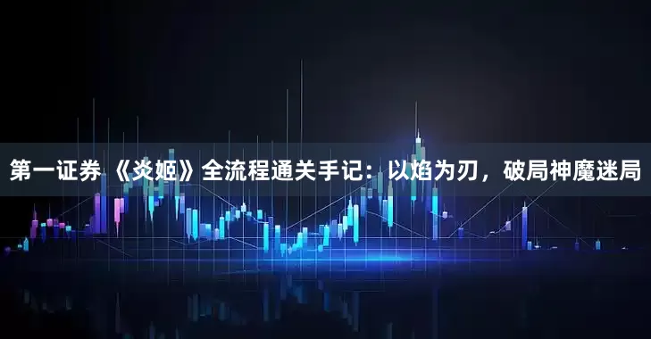 第一证券 《炎姬》全流程通关手记：以焰为刃，破局神魔迷局
