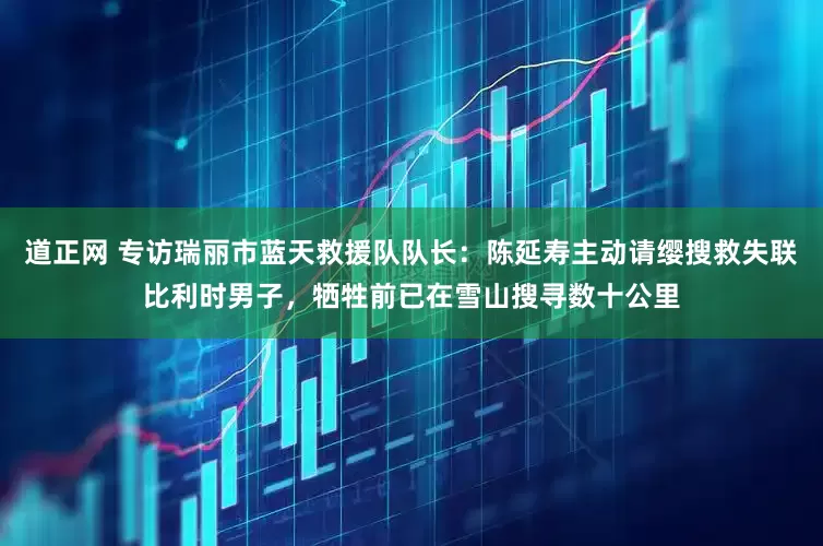 道正网 专访瑞丽市蓝天救援队队长：陈延寿主动请缨搜救失联比利时男子，牺牲前已在雪山搜寻数十公里