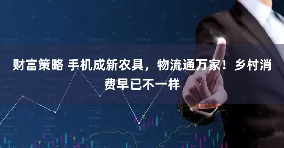 财富策略 手机成新农具，物流通万家！乡村消费早已不一样