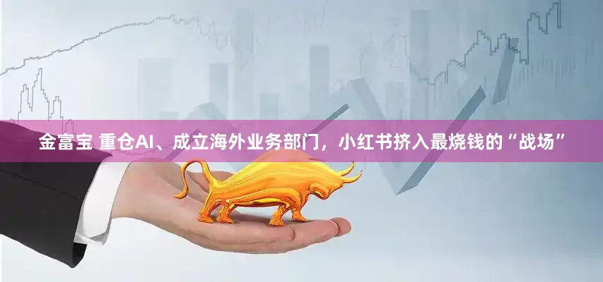 金富宝 重仓AI、成立海外业务部门，小红书挤入最烧钱的“战场”